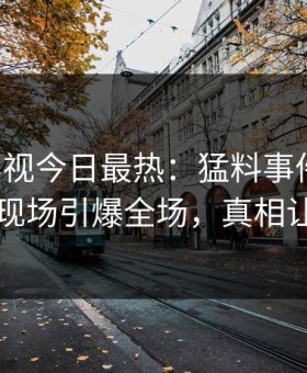 星空影视今日最热：猛料事件曝光，神秘人现场引爆全场，真相让人瞠目