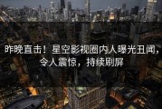 昨晚直击！星空影视圈内人曝光丑闻，令人震惊，持续刷屏