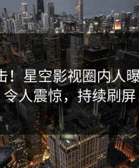 昨晚直击！星空影视圈内人曝光丑闻，令人震惊，持续刷屏
