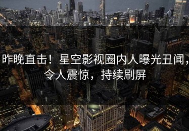 昨晚直击！星空影视圈内人曝光丑闻，令人震惊，持续刷屏