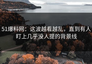 51爆料网：这波越看越乱，直到有人盯上几乎没人提的背景线