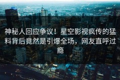 神秘人回应争议！星空影视疯传的猛料背后竟然是引爆全场，网友直呼过瘾