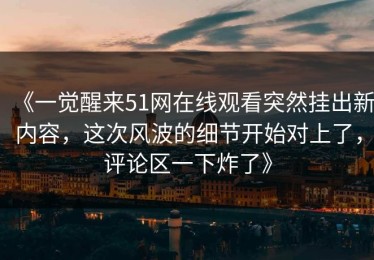 《一觉醒来51网在线观看突然挂出新内容，这次风波的细节开始对上了，评论区一下炸了》