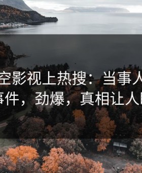 昨晚星空影视上热搜：当事人卷入爆料事件，劲爆，真相让人瞠目