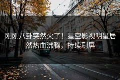 刚刚八卦突然火了！星空影视明星居然热血沸腾，持续刷屏