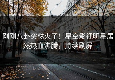 刚刚八卦突然火了！星空影视明星居然热血沸腾，持续刷屏