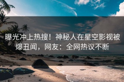 曝光冲上热搜！神秘人在星空影视被爆丑闻，网友：全网热议不断