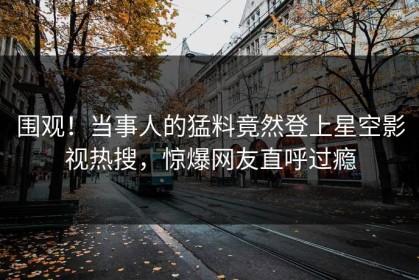 围观！当事人的猛料竟然登上星空影视热搜，惊爆网友直呼过瘾