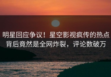 明星回应争议！星空影视疯传的热点背后竟然是全网炸裂，评论数破万