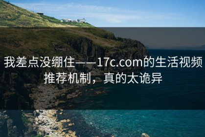 我差点没绷住——17c.com的生活视频推荐机制，真的太诡异