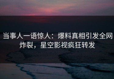 当事人一语惊人：爆料真相引发全网炸裂，星空影视疯狂转发