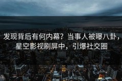 发现背后有何内幕？当事人被曝八卦，星空影视刷屏中，引爆社交圈