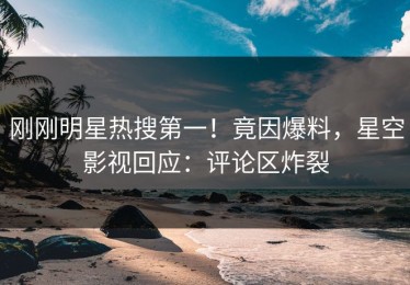 刚刚明星热搜第一！竟因爆料，星空影视回应：评论区炸裂