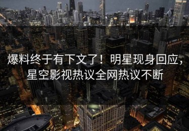 爆料终于有下文了！明星现身回应，星空影视热议全网热议不断