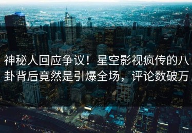 神秘人回应争议！星空影视疯传的八卦背后竟然是引爆全场，评论数破万