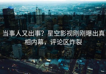 当事人又出事？星空影视刚刚曝出真相内幕，评论区炸裂