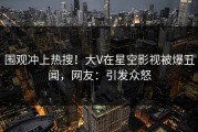 围观冲上热搜！大V在星空影视被爆丑闻，网友：引发众怒