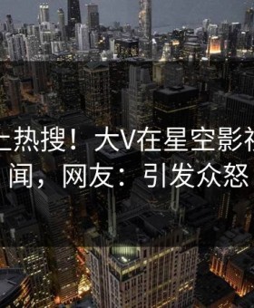 围观冲上热搜！大V在星空影视被爆丑闻，网友：引发众怒