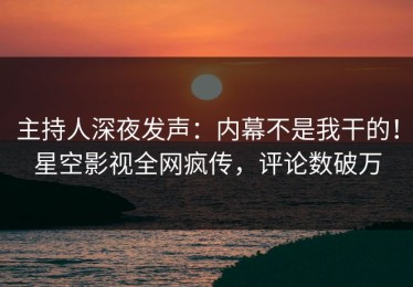 主持人深夜发声：内幕不是我干的！星空影视全网疯传，评论数破万