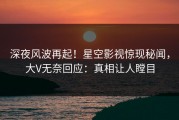 深夜风波再起！星空影视惊现秘闻，大V无奈回应：真相让人瞠目