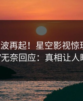 深夜风波再起！星空影视惊现秘闻，大V无奈回应：真相让人瞠目