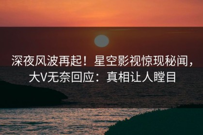 深夜风波再起！星空影视惊现秘闻，大V无奈回应：真相让人瞠目