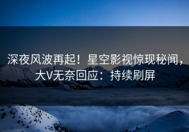 深夜风波再起！星空影视惊现秘闻，大V无奈回应：持续刷屏