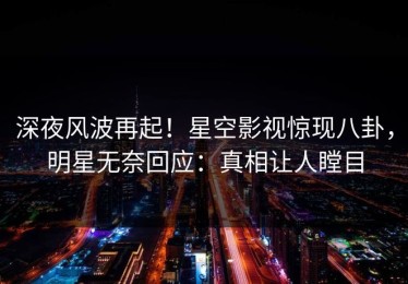深夜风波再起！星空影视惊现八卦，明星无奈回应：真相让人瞠目