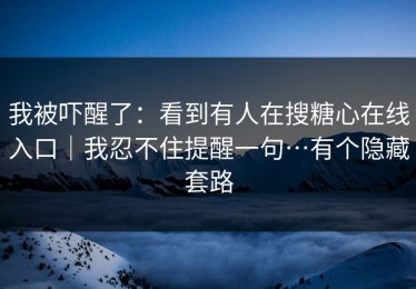 我被吓醒了：看到有人在搜糖心在线入口｜我忍不住提醒一句…有个隐藏套路