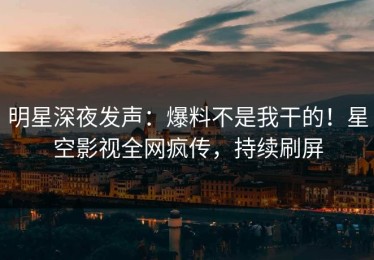 明星深夜发声：爆料不是我干的！星空影视全网疯传，持续刷屏