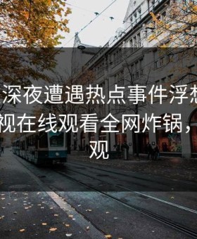 明星在深夜遭遇热点事件浮想联翩，蘑菇影视在线观看全网炸锅，详情围观