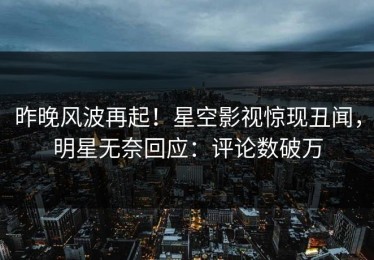 昨晚风波再起！星空影视惊现丑闻，明星无奈回应：评论数破万
