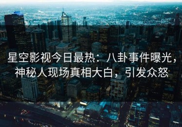 星空影视今日最热：八卦事件曝光，神秘人现场真相大白，引发众怒