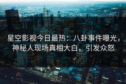星空影视今日最热：八卦事件曝光，神秘人现场真相大白，引发众怒