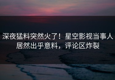 深夜猛料突然火了！星空影视当事人居然出乎意料，评论区炸裂