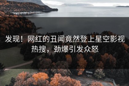 发现！网红的丑闻竟然登上星空影视热搜，劲爆引发众怒