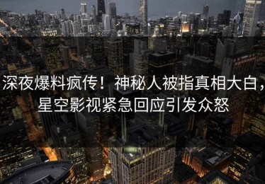 深夜爆料疯传！神秘人被指真相大白，星空影视紧急回应引发众怒