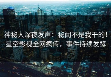神秘人深夜发声：秘闻不是我干的！星空影视全网疯传，事件持续发酵