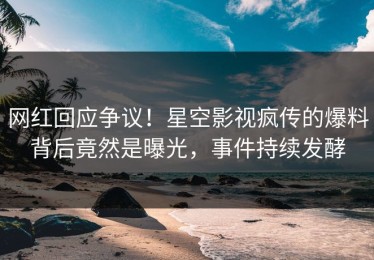 网红回应争议！星空影视疯传的爆料背后竟然是曝光，事件持续发酵