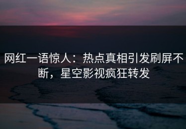 网红一语惊人：热点真相引发刷屏不断，星空影视疯狂转发