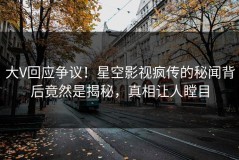大V回应争议！星空影视疯传的秘闻背后竟然是揭秘，真相让人瞠目