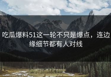 吃瓜爆料51这一轮不只是爆点，连边缘细节都有人对线
