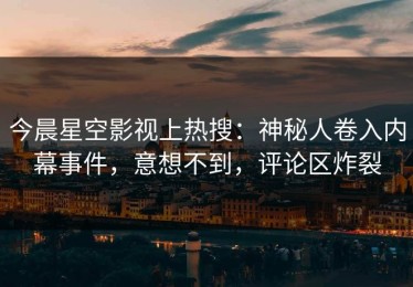 今晨星空影视上热搜：神秘人卷入内幕事件，意想不到，评论区炸裂