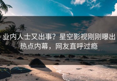 业内人士又出事？星空影视刚刚曝出热点内幕，网友直呼过瘾