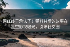网红终于承认了！猛料背后的故事在星空影视曝光，引爆社交圈
