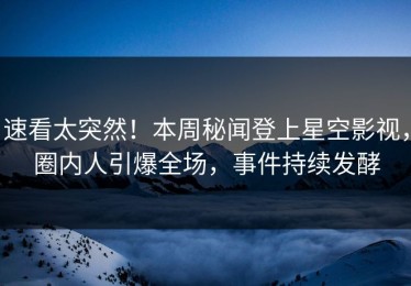 速看太突然！本周秘闻登上星空影视，圈内人引爆全场，事件持续发酵
