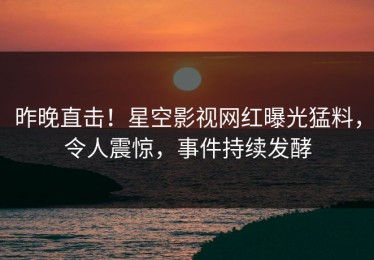 昨晚直击！星空影视网红曝光猛料，令人震惊，事件持续发酵