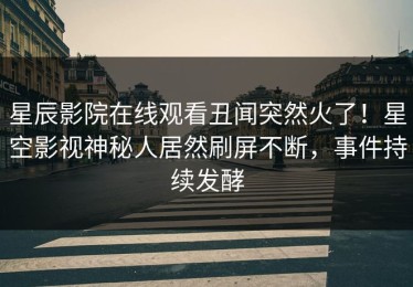 星辰影院在线观看丑闻突然火了！星空影视神秘人居然刷屏不断，事件持续发酵