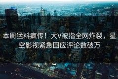 本周猛料疯传！大V被指全网炸裂，星空影视紧急回应评论数破万