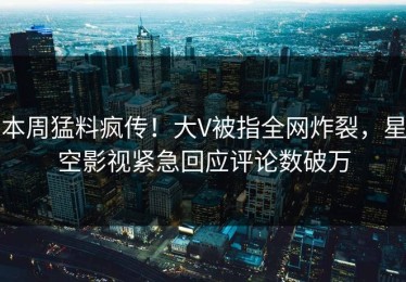本周猛料疯传！大V被指全网炸裂，星空影视紧急回应评论数破万